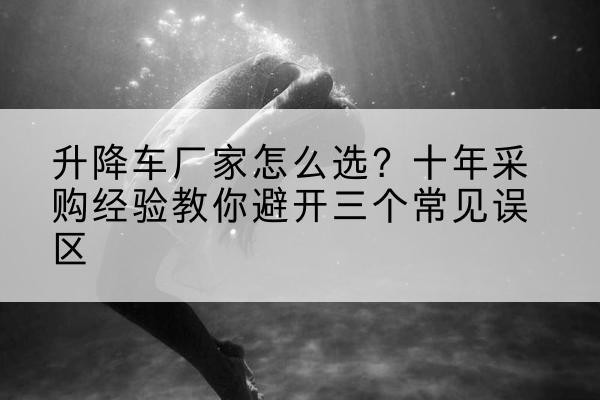 望奎升降车厂家-怎么选？十年采购经验教你避开三个常见误区