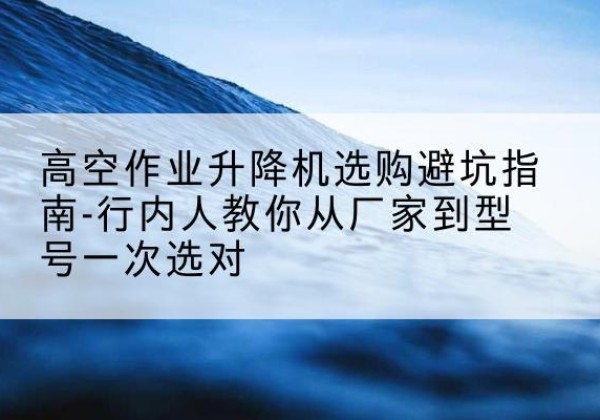 望奎升降平台厂家-高空作业升降机选购避坑指南-行内人教你从厂家到型号一次选对