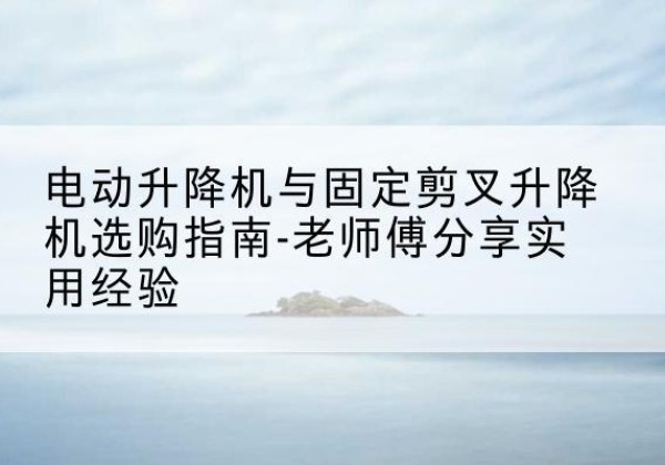 望奎电动升降机怎么选-电动升降机与固定剪叉升降机选购指南-老师傅分享实用经验