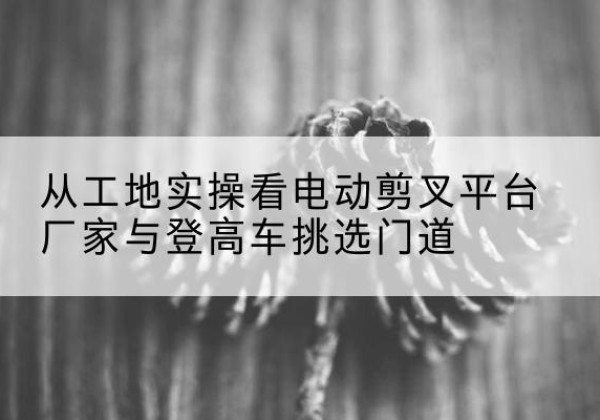 望奎电动剪叉升降平台厂家-从工地实操看电动剪叉平台厂家与登高车挑选门道